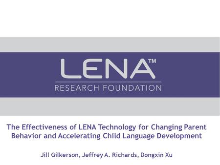 The Effectiveness of LENA Technology for Changing Parent Behavior and Accelerating Child Language Development Jill Gilkerson, Jeffrey A. Richards, Dongxin.