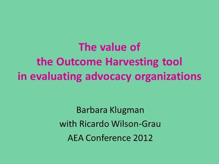 The value of the Outcome Harvesting tool in evaluating advocacy organizations Barbara Klugman with Ricardo Wilson-Grau AEA Conference 2012.