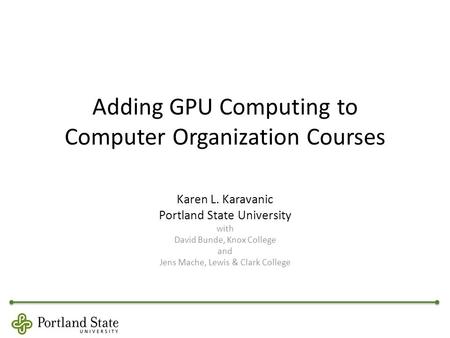 Adding GPU Computing to Computer Organization Courses Karen L. Karavanic Portland State University with David Bunde, Knox College and Jens Mache, Lewis.