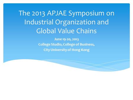 The 2013 APJAE Symposium on Industrial Organization and Global Value Chains June 19-20, 2013 College Studio, College of Business, City University of Hong.