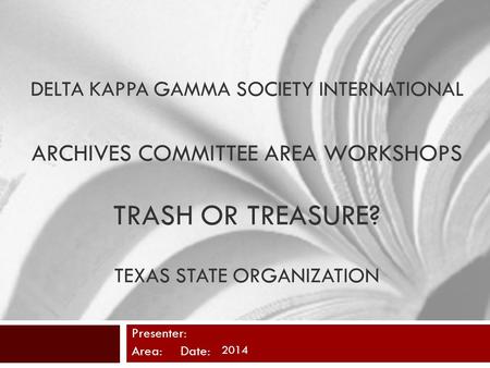 DELTA KAPPA GAMMA SOCIETY INTERNATIONAL ARCHIVES COMMITTEE AREA WORKSHOPS TRASH OR TREASURE? TEXAS STATE ORGANIZATION Presenter: Area: Date: 2014.