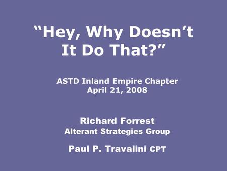 Richard Forrest Alterant Strategies Group Paul P. Travalini CPT ASTD Inland Empire Chapter April 21, 2008 “Hey, Why Doesn’t It Do That?”