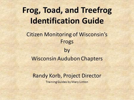 Frog, Toad, and Treefrog Identification Guide Citizen Monitoring of Wisconsin’s Frogs by Wisconsin Audubon Chapters Randy Korb, Project Director Training.
