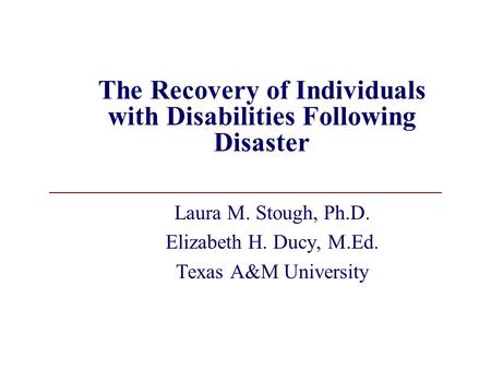 The Recovery of Individuals with Disabilities Following Disaster Laura M. Stough, Ph.D. Elizabeth H. Ducy, M.Ed. Texas A&M University.