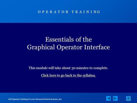 ACS Operator Training © 2008 Advanced Control Systems, Inc. Essentials of the Graphical Operator Interface This module will take about 30 minutes to complete.