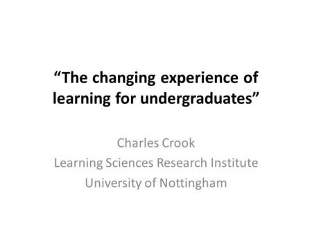 “The changing experience of learning for undergraduates” Charles Crook Learning Sciences Research Institute University of Nottingham.
