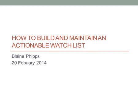 HOW TO BUILD AND MAINTAIN AN ACTIONABLE WATCH LIST Blaine Phipps 20 Febuary 2014.