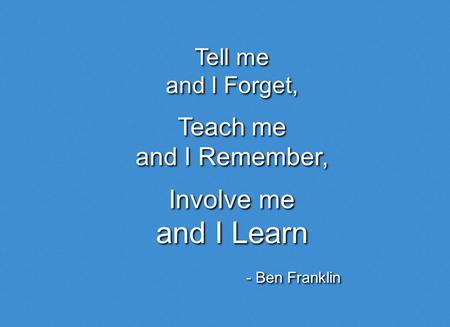 Tell me and I Forget, Tell me and I Forget, Teach me and I Remember, Teach me and I Remember, Involve me and I Learn Involve me and I Learn - Ben Franklin.