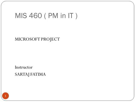 MIS 460 ( PM in IT ) 1 MICROSOFT PROJECT Instructor SARTAJ FATIMA.