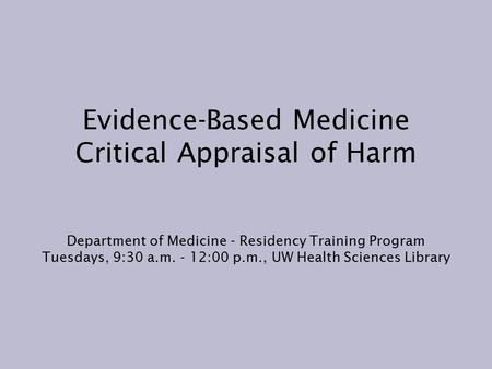 Evidence-Based Medicine Critical Appraisal of Harm Department of Medicine - Residency Training Program Tuesdays, 9:30 a.m. - 12:00 p.m., UW Health Sciences.