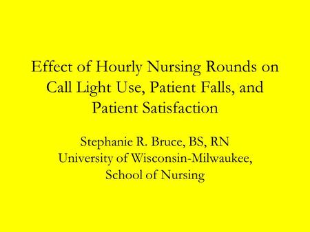Effect of Hourly Nursing Rounds on Call Light Use, Patient Falls, and Patient Satisfaction Stephanie R. Bruce, BS, RN University of Wisconsin-Milwaukee,