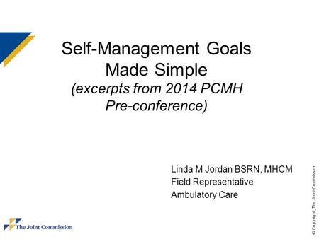 © Copyright, The Joint Commission Self-Management Goals Made Simple (excerpts from 2014 PCMH Pre-conference) Linda M Jordan BSRN, MHCM Field Representative.