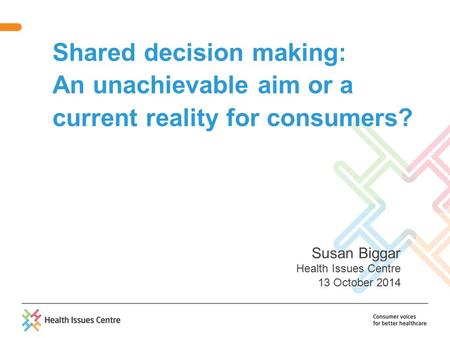Shared decision making: An unachievable aim or a current reality for consumers? Susan Biggar Health Issues Centre 13 October 2014.