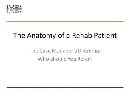The Anatomy of a Rehab Patient The Case Manager’s Dilemma: Who Should You Refer?