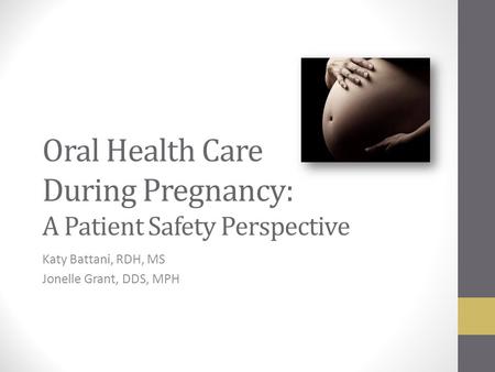 Oral Health Care During Pregnancy: A Patient Safety Perspective Katy Battani, RDH, MS Jonelle Grant, DDS, MPH.