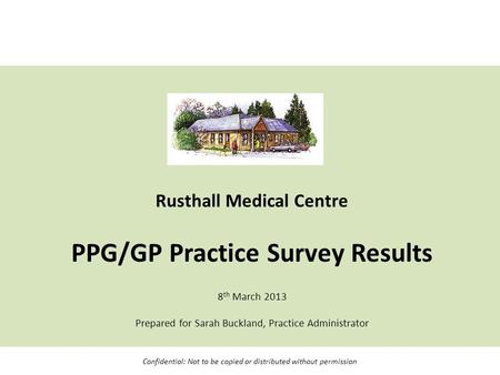 Rusthall Medical Centre PPG/GP Practice Survey Results 8 th March 2013 Prepared for Sarah Buckland, Practice Administrator Confidential: Not to be copied.