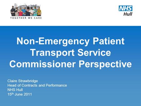 Non-Emergency Patient Transport Service Commissioner Perspective Claire Strawbridge Head of Contracts and Performance NHS Hull 15 th June 2011.