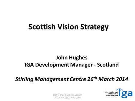 © INTERNATIONAL GLAUCOMA ASSOCIATION (274681) 2009 Scottish Vision Strategy John Hughes IGA Development Manager - Scotland Stirling Management Centre 26.