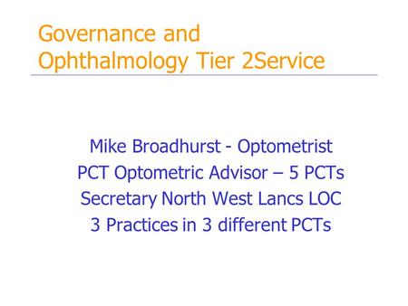 Governance and Ophthalmology Tier 2Service Mike Broadhurst - Optometrist PCT Optometric Advisor – 5 PCTs Secretary North West Lancs LOC 3 Practices in.