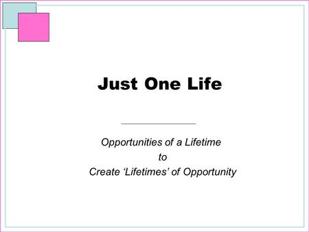 Just One Life Opportunities of a Lifetime to Create ‘Lifetimes’ of Opportunity.