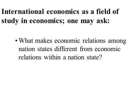 International economics as a field of study in economics; one may ask: What makes economic relations among nation states different from economic relations.