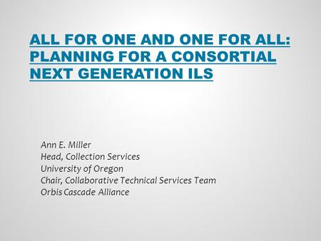 ALL FOR ONE AND ONE FOR ALL: PLANNING FOR A CONSORTIAL NEXT GENERATION ILS Ann E. Miller Head, Collection Services University of Oregon Chair, Collaborative.