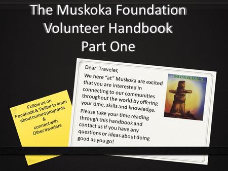The Muskoka Foundation Volunteer Handbook Part One Dear Traveler, We here “at” Muskoka are excited that you are interested in connecting to our communities.