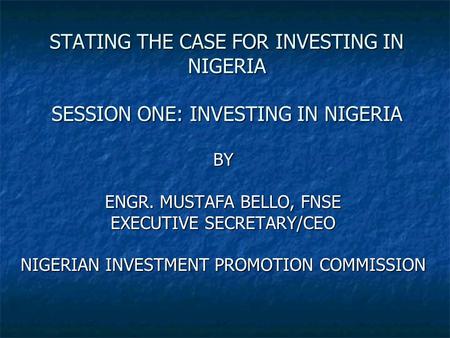 STATING THE CASE FOR INVESTING IN NIGERIA SESSION ONE: INVESTING IN NIGERIA BY ENGR. MUSTAFA BELLO, FNSE EXECUTIVE SECRETARY/CEO NIGERIAN INVESTMENT PROMOTION.