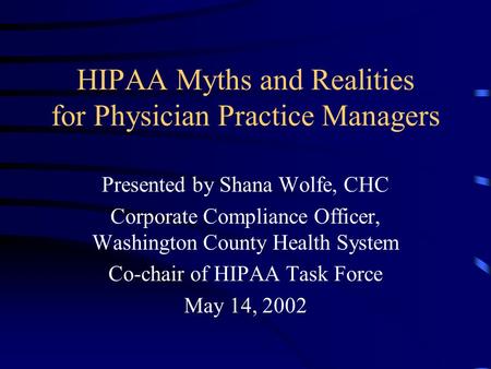 HIPAA Myths and Realities for Physician Practice Managers Presented by Shana Wolfe, CHC Corporate Compliance Officer, Washington County Health System Co-chair.