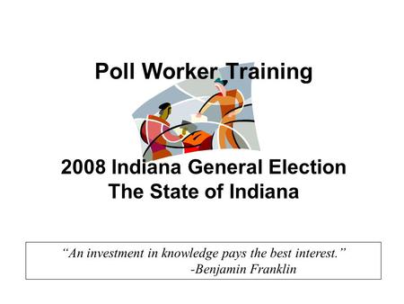 “An investment in knowledge pays the best interest.” -Benjamin Franklin Poll Worker Training 2008 Indiana General Election The State of Indiana.
