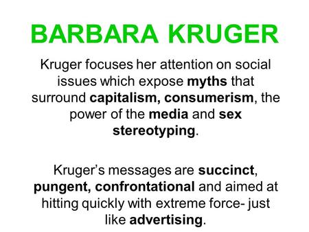 BARBARA KRUGER Kruger focuses her attention on social issues which expose myths that surround capitalism, consumerism, the power of the media and sex stereotyping.