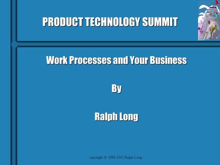 Copyright © 1998-2003 Ralph Long PRODUCT TECHNOLOGY SUMMIT Work Processes and Your Business By Ralph Long.