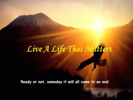 Ready or not, someday it will all come to an end. Live A Life That Matters.