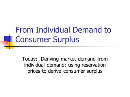 From Individual Demand to Consumer Surplus Today: Deriving market demand from individual demand; using reservation prices to derive consumer surplus.