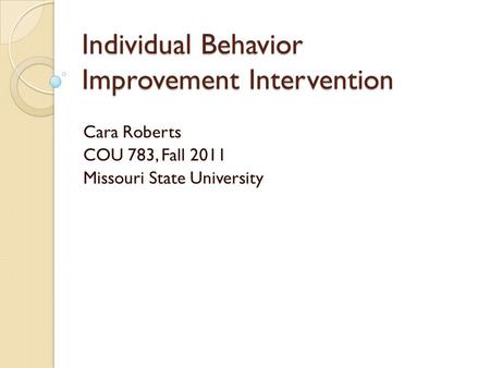 Individual Behavior Improvement Intervention Cara Roberts COU 783, Fall 2011 Missouri State University.