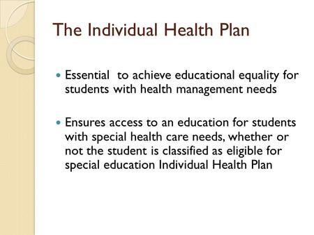 The Individual Health Plan Essential to achieve educational equality for students with health management needs Ensures access to an education for students.