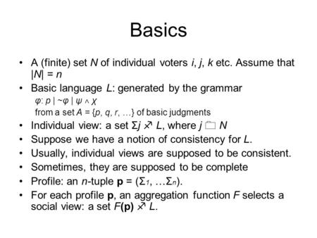 Basics A (finite) set N of individual voters i, j, k etc. Assume that |N| = n Basic language L: generated by the grammar φ: p | ~φ | ψ ˄ χ from a set A.