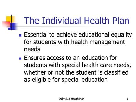 Individual Health Plan1 The Individual Health Plan Essential to achieve educational equality for students with health management needs Ensures access to.