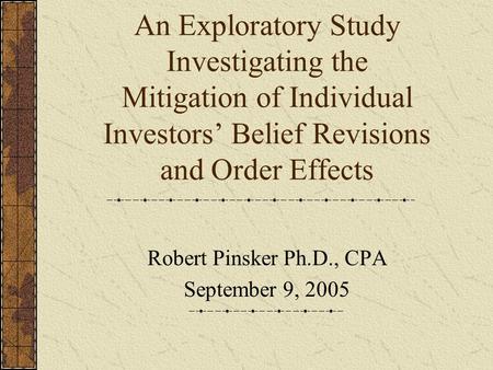 An Exploratory Study Investigating the Mitigation of Individual Investors’ Belief Revisions and Order Effects Robert Pinsker Ph.D., CPA September 9, 2005.