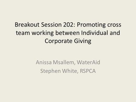 Breakout Session 202: Promoting cross team working between Individual and Corporate Giving Anissa Msallem, WaterAid Stephen White, RSPCA.