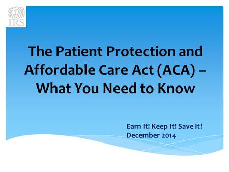 The Patient Protection and Affordable Care Act (ACA) – What You Need to Know Earn It! Keep It! Save It! December 2014.