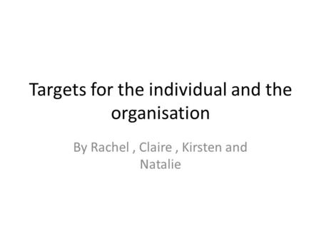 Targets for the individual and the organisation By Rachel, Claire, Kirsten and Natalie.