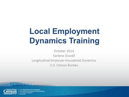 Local Employment Dynamics Training October 2014 Earlene Dowell Longitudinal Employer-Household Dynamics U.S. Census Bureau 1.