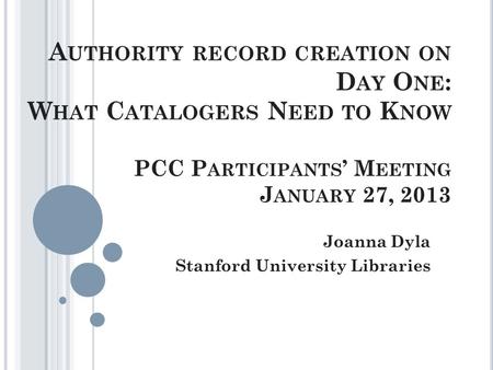 A UTHORITY RECORD CREATION ON D AY O NE : W HAT C ATALOGERS N EED TO K NOW PCC P ARTICIPANTS ’ M EETING J ANUARY 27, 2013 Joanna Dyla Stanford University.
