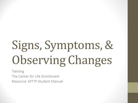 Signs, Symptoms, & Observing Changes Training The Center for Life Enrichment Resource: MTTP Student Manual.
