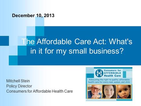 The Affordable Care Act: What's in it for my small business? Mitchell Stein Policy Director Consumers for Affordable Health Care December 10, 2013.