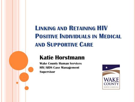 L INKING AND R ETAINING HIV P OSITIVE I NDIVIDUALS IN M EDICAL AND S UPPORTIVE C ARE Katie Horstmann Wake County Human Services HIV/AIDS Case Management.
