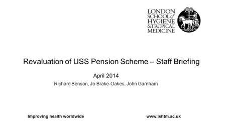 Revaluation of USS Pension Scheme – Staff Briefing April 2014 Richard Benson, Jo Brake-Oakes, John Garnham Improving health worldwidewww.lshtm.ac.uk.