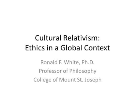 Cultural Relativism: Ethics in a Global Context Ronald F. White, Ph.D. Professor of Philosophy College of Mount St. Joseph.
