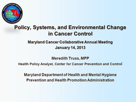 Policy, Systems, and Environmental Change in Cancer Control Maryland Cancer Collaborative Annual Meeting January 14, 2013 Meredith Truss, MPP Health Policy.